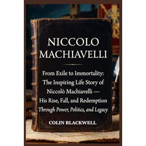 Blackwell, Colin NICCOLO MACHIAVELLI: From Exile to Immortality: The Inspiring Life Story of Niccolò Machiavelli — His Rise, Fall, and Redemption Through Power, Politics, and Legacy Blackwell, Colin NICCOLO MACHIAVELLI: From Exile to Immortality: The Inspiring Life Story of Niccolò Machiavelli — His Rise, Fall, and Redemption Through Power, Politics, and Legacy