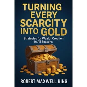 Maxwell King, Robert TURNING EVERY SCARCITY INTO GOLD: Strategies for Wealth Creation Maxwell King, Robert TURNING EVERY SCARCITY INTO GOLD: Strategies for Wealth Creation