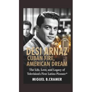 B.Cramer, Miguel Desi Arnaz: Cuban Fire, American Dream: The Life, Love, and Legacy of Television’s First Latino Pioneer B.Cramer, Miguel Desi Arnaz: Cuban Fire, American Dream: The Life, Love, and Legacy of Television’s First Latino Pioneer