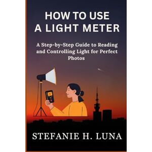 H. Luna, Stefanie HOW TO USE A LIGHT METER: A Step-by-Step Guide to Reading and Controlling Light for Perfect Photos H. Luna, Stefanie HOW TO USE A LIGHT METER: A Step-by-Step Guide to Reading and Controlling Light for Perfect Photos