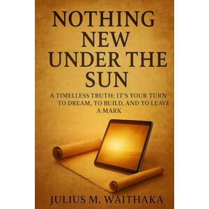 Waithaka, Julius M NOTHING NEW UNDER THE SUN: A Timeless truth: Its your turn to Dream, To Build and To Leave a Mark Waithaka, Julius M NOTHING NEW UNDER THE SUN: A Timeless truth: Its your turn to Dream, To Build and To Leave a Mark