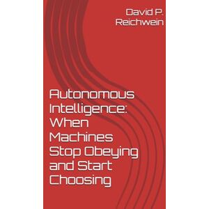 Reichwein, David P. Autonomous Intelligence: When Machines Stop Obeying and Start Choosing: A Historic Precedent Reichwein, David P. Autonomous Intelligence: When Machines Stop Obeying and Start Choosing: A Historic Precedent