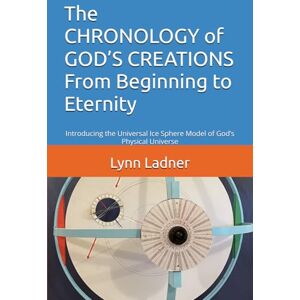 Ladner, MR Lynn A. The CHRONOLOGY of GOD’S CREATIONS From Beginning to Eternity: Introducing the Universal Ice Sphere Model of God’s Physical Universe Ladner, MR Lynn A. The CHRONOLOGY of GOD’S CREATIONS From Beginning to Eternity: Introducing the Universal Ice Sphere Model of God’s Physical Universe