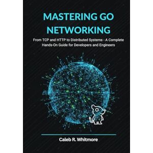 R. Whitmore, Caleb Mastering Go Networking: From TCP and HTTP to Distributed Systems A Complete Hands-On Guide for Developers and Engineers R. Whitmore, Caleb Mastering Go Networking: From TCP and HTTP to Distributed Systems A Complete Hands-On Guide for Developers and Engineers