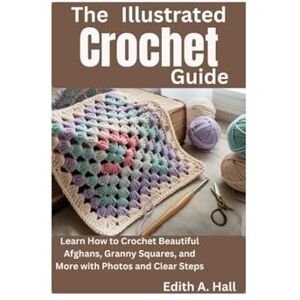 Hall, Edith A. The Illustrated Crochet Guide: Learn How to Crochet Beautiful Afghans, Granny Squares, and More with Photos and Clear Steps Hall, Edith A. The Illustrated Crochet Guide: Learn How to Crochet Beautiful Afghans, Granny Squares, and More with Photos and Clear Steps