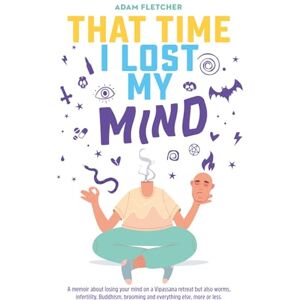Fletcher, Adam That Time I Lost My Mind: A memoir about losing your mind on a Vipassana retreat but also worms, infertility, Buddhism, brooming and everything else, more or less. (Adam's Adventures) Fletcher, Adam That Time I Lost My Mind: A memoir about losing your mind on a Vipassana retreat but also worms, infertility, Buddhism, brooming and everything else, more or less. (Adam's Adventures)