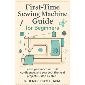 Hoyle, S. Denise First-Time Sewing Machine Guide for Beginners: Learn Your Machine, Build Confidence, and Sew Your First Real Projects—Step by Step Hoyle, S. Denise First-Time Sewing Machine Guide for Beginners: Learn Your Machine, Build Confidence, and Sew Your First Real Projects—Step by Step
