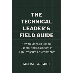 Smith, Michael A The Technical Leader's Field Guide: How to Manage Scope, Clients, and Engineers in High-Pressure Environments Smith, Michael A The Technical Leader's Field Guide: How to Manage Scope, Clients, and Engineers in High-Pressure Environments