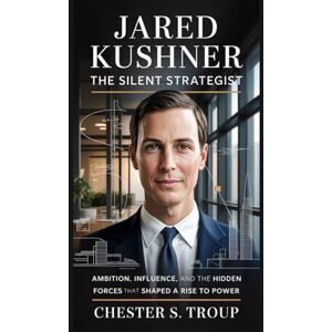 S. Troup, Chester Jared Kushner: The Silent Strategist: Ambition, Influence, and the Hidden Forces That Shaped a Rise to Power S. Troup, Chester Jared Kushner: The Silent Strategist: Ambition, Influence, and the Hidden Forces That Shaped a Rise to Power