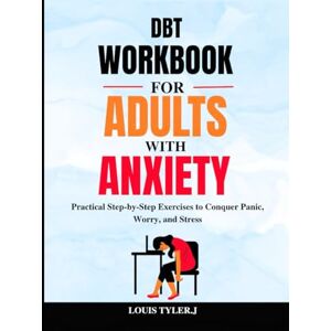 TYLER. J, LOUIS DBT Workbook for Adults with Anxiety: Practical Step-by-Step Exercises to Conquer Panic, Worry, and Stress TYLER. J, LOUIS DBT Workbook for Adults with Anxiety: Practical Step-by-Step Exercises to Conquer Panic, Worry, and Stress
