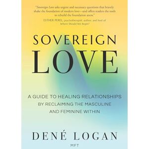 Logan, Dené Sovereign Love: A Guide to Healing Relationships by Reclaiming the Masculine and Feminine Within Logan, Dené Sovereign Love: A Guide to Healing Relationships by Reclaiming the Masculine and Feminine Within