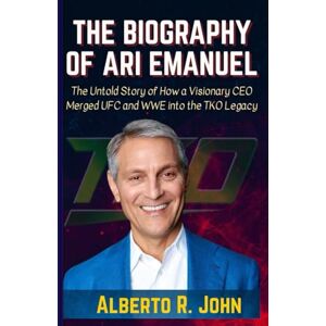 John, Alberto R. THE BIOGRAPHY OF ARI EMANUEL: The Untold Story of How a Visionary CEO Merged UFC and WWE into the TKO Legacy John, Alberto R. THE BIOGRAPHY OF ARI EMANUEL: The Untold Story of How a Visionary CEO Merged UFC and WWE into the TKO Legacy