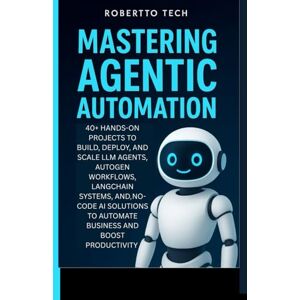 tech, robertto MASTERING AGENTIC AUTOMATION: 40+ Hands-On Projects to Build, Deploy, and Scale LLM Agents ,AutoGen Workflows, LangChain Systems, and No-Code AI Solutions to Automate Business and Boost Productivity tech, robertto MASTERING AGENTIC AUTOMATION: 40+ Hands-On Projects to Build, Deploy, and Scale LLM Agents ,AutoGen Workflows, LangChain Systems, and No-Code AI Solutions to Automate Business and Boost Productivity