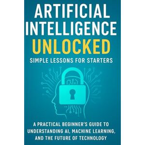 KENNEDY, ETHAN ROSS Artificial Intelligence Unlocked Simple Lessons for Starters: A Practical Beginner’s Guide to Understanding AI, Machine Learning, and the Future of Technology KENNEDY, ETHAN ROSS Artificial Intelligence Unlocked Simple Lessons for Starters: A Practical Beginner’s Guide to Understanding AI, Machine Learning, and the Future of Technology