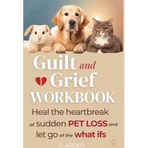 Arden, C. The Guilt and Grief Workbook: Healing from Sudden Pet Loss Processing the "What-Ifs" and Finding Self-Forgiveness After Unexpected Pet Death (The Complete Pet Loss Support Series) Arden, C. The Guilt and Grief Workbook: Healing from Sudden Pet Loss Processing the "What-Ifs" and Finding Self-Forgiveness After Unexpected Pet Death (The Complete Pet Loss Support Series)