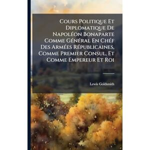 Goldsmith, Lewis Cours Politique Et Diplomatique De NapolÃ(c)on Bonaparte Comme GÃ(c)nÃ(c)ral En ChÃ(c)f Des ArmÃ(c)es RÃ(c)publicaines, Comme Premier Consul, Et Comme Empereur Et Roi Goldsmith, Lewis Cours Politique Et Diplomatique De NapolÃ(c)on Bonaparte Comme GÃ(c)nÃ(c)ral En ChÃ(c)f Des ArmÃ(c)es RÃ(c)publicaines, Comme Premier Consul, Et Comme Empereur Et Roi