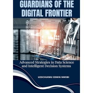 Nwobi, Uzochukwu Edwin Guardians of the Digital Frontier: Advanced Strategies in Data Science and Intelligent Decision Systems Nwobi, Uzochukwu Edwin Guardians of the Digital Frontier: Advanced Strategies in Data Science and Intelligent Decision Systems