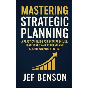 Benson, Jef Mastering Strategic Planning: A Practical Guide for Entrepreneurs, Leaders & Teams to Create and Execute Winning Strategy Benson, Jef Mastering Strategic Planning: A Practical Guide for Entrepreneurs, Leaders & Teams to Create and Execute Winning Strategy