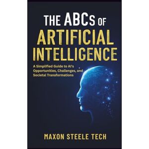 Tech, Maxon Steele The ABCs of Artificial Intelligence: Unlocking the Power, Ethics, and Impact of AI on Our Future: A Simplified Guide to AI's Opportunities, Challenges, and Societal Transformations Tech, Maxon Steele The ABCs of Artificial Intelligence: Unlocking the Power, Ethics, and Impact of AI on Our Future: A Simplified Guide to AI's Opportunities, Challenges, and Societal Transformations