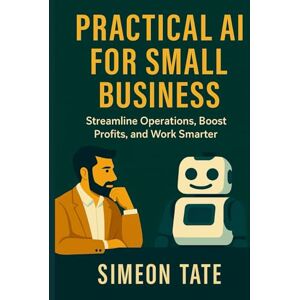 Tate, Simeon Practical AI for Small Business: Streamline Operations, Boost Profits, and Work Smarter Tate, Simeon Practical AI for Small Business: Streamline Operations, Boost Profits, and Work Smarter
