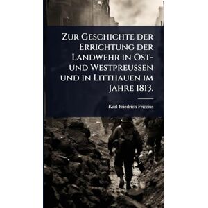 Friccius, Karl Friedrich Zur Geschichte der Errichtung der Landwehr in Ost- und Westpreußen und in Litthauen im Jahre 1813. Friccius, Karl Friedrich Zur Geschichte der Errichtung der Landwehr in Ost- und Westpreußen und in Litthauen im Jahre 1813.