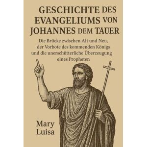 Luisa, Mary GESCHICHTE DES EVANGELIUMS VON JOHANNES DEM TÄUFER:: Die Brücke zwischen Alt und Neu, der Vorbote des kommenden Königs und die unerschütterliche Überzeugung eines Propheten Luisa, Mary GESCHICHTE DES EVANGELIUMS VON JOHANNES DEM TÄUFER:: Die Brücke zwischen Alt und Neu, der Vorbote des kommenden Königs und die unerschütterliche Überzeugung eines Propheten