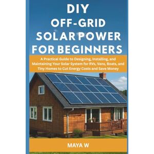 W, Maya DIY Off-Grid Solar Power for Beginners: A Practical Guide to Designing, Installing, and Maintaining Your Solar System for RVs, Vans, Boats, and Tiny Homes to Cut Energy Costs and Save Money W, Maya DIY Off-Grid Solar Power for Beginners: A Practical Guide to Designing, Installing, and Maintaining Your Solar System for RVs, Vans, Boats, and Tiny Homes to Cut Energy Costs and Save Money