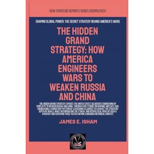 Isham, James E. The Hidden Grand Strategy: How America Engineers Wars To Weaken Russia And China Isham, James E. The Hidden Grand Strategy: How America Engineers Wars To Weaken Russia And China