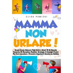 Pomieri, Elisa Mamma Non Urlare!: Scopri Come Educare Figli Felici E Sicuri Di Se Usando Tecniche Di Disciplina Positiva, Strategie, E Consigli Pratici Per Farti Ascoltare, Prevenire Capricci, E Gestire La Rabbia Pomieri, Elisa Mamma Non Urlare!: Scopri Come Educare Figli Felici E Sicuri Di Se Usando Tecniche Di Disciplina Positiva, Strategie, E Consigli Pratici Per Farti Ascoltare, Prevenire Capricci, E Gestire La Rabbia