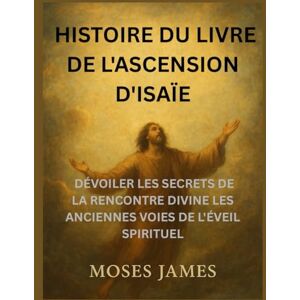 James, Moses HISTOIRE DU LIVRE DE L'ASCENSION D'ISAÏE: DÉVOILER LES SECRETS DE LA RENCONTRE DIVINE LES ANCIENNES VOIES DE L'ÉVEIL SPIRITUEL James, Moses HISTOIRE DU LIVRE DE L'ASCENSION D'ISAÏE: DÉVOILER LES SECRETS DE LA RENCONTRE DIVINE LES ANCIENNES VOIES DE L'ÉVEIL SPIRITUEL