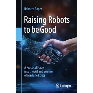 Raper, Rebecca Raising Robots to be Good: A Practical Foray into the Art and Science of Machine Ethics Raper, Rebecca Raising Robots to be Good: A Practical Foray into the Art and Science of Machine Ethics