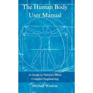 Wisdom, Michael The Human Body User Manual: A Guide to Nature’s Most Complex Engineering Wisdom, Michael The Human Body User Manual: A Guide to Nature’s Most Complex Engineering