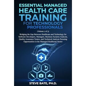 Bate PH.D., Steve Essential Managed Health Care Training for Technology Professionals (VOLUME 2 OF 3): Bridging the Gap Between Healthcare and Technology for Software Developers, Managers, BSA's, QA.s and TA.s Bate PH.D., Steve Essential Managed Health Care Training for Technology Professionals (VOLUME 2 OF 3): Bridging the Gap Between Healthcare and Technology for Software Developers, Managers, BSA's, QA.s and TA.s