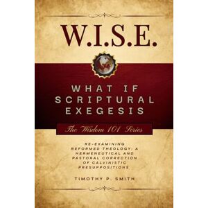 Smith, Timothy P (W.I.S.E.) What If Scriptural Exegesis: Reexamining Reformed Theology: A Hermeneutical and Pastoral Correction of Calvinistic Presuppositions (Wisdom 101) Smith, Timothy P (W.I.S.E.) What If Scriptural Exegesis: Reexamining Reformed Theology: A Hermeneutical and Pastoral Correction of Calvinistic Presuppositions (Wisdom 101)
