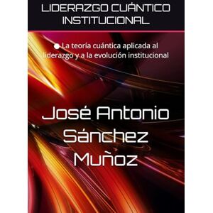 Sánchez Muñoz, José Antonio LIDERAZGO CUÁNTICO INSTITUCIONAL: ● La teoría cuántica aplicada al liderazgo y a la evolución institucional Sánchez Muñoz, José Antonio LIDERAZGO CUÁNTICO INSTITUCIONAL: ● La teoría cuántica aplicada al liderazgo y a la evolución institucional