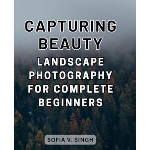 Singh, Sofia V. Capturing Beauty: Landscape Photography for Complete Beginners: Step-by-Step Techniques and Inspiration to Begin Your Journey into Breathtaking Landscape Photography Singh, Sofia V. Capturing Beauty: Landscape Photography for Complete Beginners: Step-by-Step Techniques and Inspiration to Begin Your Journey into Breathtaking Landscape Photography