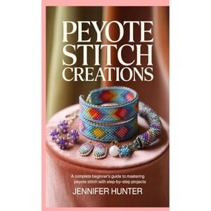 Hunter, Jennifer Peyote Stitch Creations: A Complete Beginner’s Guide to Mastering Peyote Stitch with Step-by-Step Projects Hunter, Jennifer Peyote Stitch Creations: A Complete Beginner’s Guide to Mastering Peyote Stitch with Step-by-Step Projects