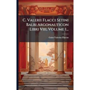 Flaccus, Gaius Valerius C. Valerii Flacci Setini Balbi Argonauticon Libri Viii, Volume 1... Flaccus, Gaius Valerius C. Valerii Flacci Setini Balbi Argonauticon Libri Viii, Volume 1...