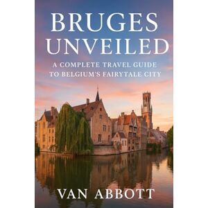 Abbott, Van Bruges Unveiled: A Complete Travel Guide to Belgium’s Fairytale City Abbott, Van Bruges Unveiled: A Complete Travel Guide to Belgium’s Fairytale City