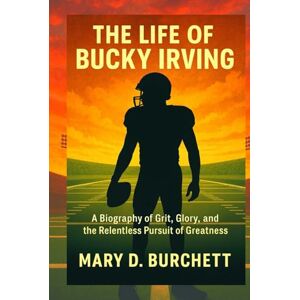 D. Burchett, Mary THE LIFE OF BUCKY IRVING: A Biography of Grit, Glory, and the Relentless Pursuit of Greatness D. Burchett, Mary THE LIFE OF BUCKY IRVING: A Biography of Grit, Glory, and the Relentless Pursuit of Greatness
