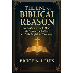 Louis, Bruce A The End of Biblical Reason: How the Church Lost Its Mind, the Culture Lost Its Fear, and God’s People Lost Their Way Louis, Bruce A The End of Biblical Reason: How the Church Lost Its Mind, the Culture Lost Its Fear, and God’s People Lost Their Way