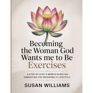 Williams, Susan Becoming The Woman God Wants Me To Be Exercises: A step-by-step 3-month plan for embracing the Proverbs 31 lifestyle Williams, Susan Becoming The Woman God Wants Me To Be Exercises: A step-by-step 3-month plan for embracing the Proverbs 31 lifestyle