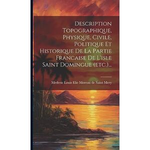 Description Topographique, Physique, Civile, Politique Et Historique De La Partie Francaise De L'isle Saint Domingue (etc.)... Description Topographique, Physique, Civile, Politique Et Historique De La Partie Francaise De L'isle Saint Domingue (etc.)...