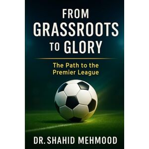 Mehmood, Dr. Shahid From Grassroots to Glory:: The Path to the Premier League Mehmood, Dr. Shahid From Grassroots to Glory:: The Path to the Premier League