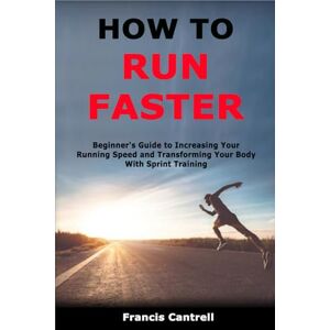 Cantrell, Francis How to Run Faster: Beginner's Guide to Increasing Your Running Speed and Transforming Your Body With Sprint Training Cantrell, Francis How to Run Faster: Beginner's Guide to Increasing Your Running Speed and Transforming Your Body With Sprint Training
