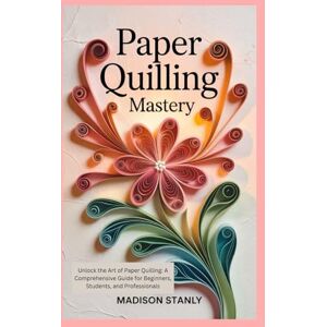 Stanly, Madison Paper Quilling Mastery: Unlock the Art of Paper Quilling: A Comprehensive Guide for Beginners, Students, and Professionals Stanly, Madison Paper Quilling Mastery: Unlock the Art of Paper Quilling: A Comprehensive Guide for Beginners, Students, and Professionals