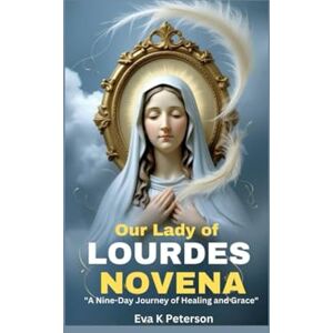 Peterson, Eva K Our Lady of Lourdes Novena: "A Nine-Day Journey of Healing and Grace Peterson, Eva K Our Lady of Lourdes Novena: "A Nine-Day Journey of Healing and Grace