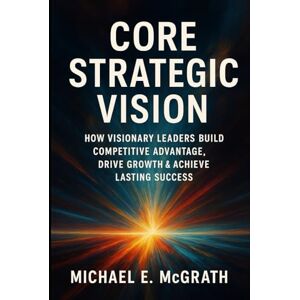 McGrath, Michael E. Core Strategic Vision: How Visionary Leaders Build Competitive Advantage, Drive Growth & Achieve Lasting Success McGrath, Michael E. Core Strategic Vision: How Visionary Leaders Build Competitive Advantage, Drive Growth & Achieve Lasting Success