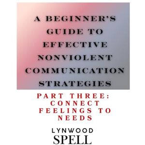 Spell, Lynwood A Beginner's Guide to Effective Nonviolent Communication: Part Three: Connecting Feelings to Needs Spell, Lynwood A Beginner's Guide to Effective Nonviolent Communication: Part Three: Connecting Feelings to Needs