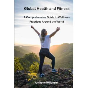 Wilkinson, Anthony Global Health and Fitness: A Comprehensive Guide to Wellness Practices Around the World Wilkinson, Anthony Global Health and Fitness: A Comprehensive Guide to Wellness Practices Around the World